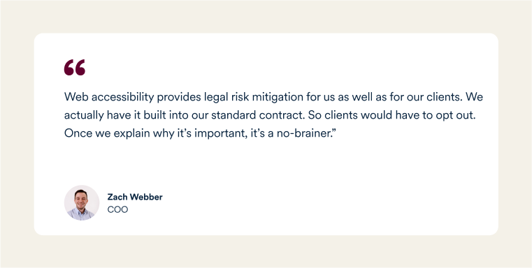 A quote from Zach Webber, Big Red Jelly's COO: "Web accessibility provides legal risk mitigation for us as well as for our clients. We actually have it built into our standard contract. So clients would have to opt out. Once we explain why it&rsquo;s important, it&rsquo;s a no-brainer."